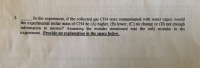 In the experiment, if the collected gas CH4 were contaminated with water vapor, would
the experimental molar mass of CH4 be (A) higher, (B) lower, (C) no change or (D) not enough
information to answer? Assuming the mistake mentioned was the only mistake in the
experiment. Provide an explanation in the space below.
