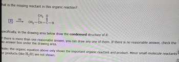 hat is the missing reactant in this organic reaction?
CH3 O
[0]
R
CH3–CH=C—H
specifically, in the drawing area below draw the condensed structure of R.
f there is more than one reasonable answer, you can draw any one of them. If there is no reasonable answer, check the
No answer box under the drawing area.
Note: the organic equation above only shows the important organic reactant and product. Minor small-molecule reactants
or products (like H₂O) are not shown.
D