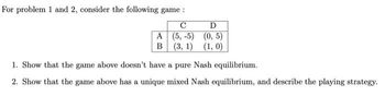 For problem 1 and 2, consider the following game :
с
D
A
(0,5)
(5,-5)
B (3, 1) (1, 0)
1. Show that the game above doesn't have a pure Nash equilibrium.
2. Show that the game above has a unique mixed Nash equilibrium, and describe the playing strategy.