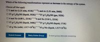 Which of the following transformations represent an increase in the entropy of the system.
Choose all thatr apply
Olmol Ar (1.31 atm, 411K)
mol Ar (1.31 atm, 206K)
037 g C,H,OH (liquid, 352K)
37 g C,HgOH (gas, 352K)
04mol Xe (6..88 L, 221K)
4 mol Xe (13.8L, 221K)
D37gC,H,OH (liquid, 340K) 37 g C,H;OH (liquid, 171K)
43 g Mn (solid, 1.517x10'K)43 g Mn (liquid, 1.517x10'K)
Submit Answer
Retry Entire Group
9 more group attempts remaining
