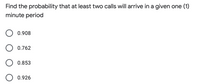 Find the probability that at least two calls will arrive in a given one (1)
minute period
0.908
0.762
0.853
0.926
