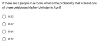 **Question:**

If there are 3 people in a room, what is the probability that at least one of them celebrates his/her birthday in April?

**Options:**

- O 0.23

- O 0.57

- O 0.64

- O 0.77

**Explanation:**

This is a probability question that asks for the likelihood of at least one person having a birthday in a specific month out of a group of three people. It involves understanding the concept of complementary probability and using it to find the answer.