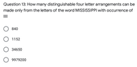 Question 13: How many distinguishable four letter arrangements can be
made only from the letters of the word MISSISSIPPI with occurrence of
III
840
O 1152
34650
9979200
