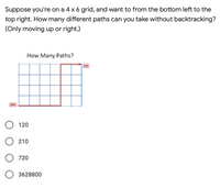 **Problem Statement:**

Suppose you're on a 4 x 6 grid, and want to move from the bottom left to the top right. How many different paths can you take without backtracking? (Only moving up or right.)

**Diagram Description:**

The diagram displays a 4 x 6 grid. The path illustrated in the diagram starts from the bottom left, labeled "Start," and ends at the top right, labeled "End." The path is drawn using red lines representing the allowed movements: only moving right or up, without backtracking.

**Multiple Choice Options:**

- 120
- 210
- 720
- 3628800

**Explanation of Diagram:**

This grid-based problem involves calculating the number of unique paths from the start to the end point by only moving right or up. The diagram helps visualize one such path, emphasizing that movements must be performed only along these two directions to reach the end point successfully.