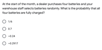 At the start of the month, a dealer purchases four batteries and your
warehouse staff selects batteries randomly. What is the probability that all
four batteries are fully charged?
O 1/6
0.7
~0.24
~0.2917
