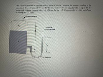 The U-tube manometer is filled by several fluids as shown. Compute the pressure reading at the
manometer if hl=10 cm; h2-25 cm; h3=60 cm, and h4-20 cm. The U-tube is open to the
atmospheric pressure. Assume SG for oil 0.78 and for Hg 13.7. Water density is 1,000 kg/m³ and
air density is 1.225 kg/m³.
Air
Oil
Pressure gage
ha
h₁
h₂
Open to
atmosphere
hz
Mercury