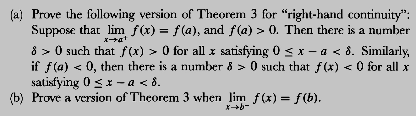 (a) Prove the following version of Theorem 3 for "right-hand continuity"
Suppose that lim f(x)-f(a), and f(a) > 0. Then there is a number
δ 〉 0 such that f(x) 〉 0 for all x satisfying 0 x-a ổ. Similarly,
if f (a) < 0, then there is a number δ 〉 0 such that f(x) < 0 for all x
satisfying 0 x-a < δ
(b) Prove a version of Theorem 3 when lim f(x) -f (b)
