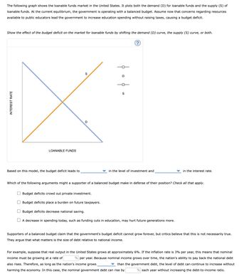 INTEREST RATE
The following graph shows the loanable funds market in the United States. It plots both the demand (D) for loanable funds and the supply (S) of
loanable funds. At the current equilibrium, the government is operating with a balanced budget. Assume now that concerns regarding resources
available to public educators lead the government to increase education spending without raising taxes, causing a budget deficit.
Show the effect of the budget deficit on the market for loanable funds by shifting the demand (D) curve, the supply (S) curve, or both.
LOANABLE FUNDS
Based on this model, the budget deficit leads to
D
S
1
D
S
in the level of investment and
in the interest rate.
Which of the following arguments might a supporter of a balanced budget make in defense of their position? Check all that apply.
Budget deficits crowd out private investment.
☐ Budget deficits place a burden on future taxpayers.
☐ Budget deficits decrease national saving.
☐ A decrease in spending today, such as funding cuts in education, may hurt future generations more.
Supporters of a balanced budget claim that the government's budget deficit cannot grow forever, but critics believe that this is not necessarily true.
They argue that what matters is the size of debt relative to national income.
For example, suppose that real output in the United States grows at approximately 6%. If the inflation rate is 3% per year, this means that nominal
income must be growing at a rate of % per year. Because nominal income grows over time, the nation's ability to pay back the national debt
also rises. Therefore, as long as the nation's income grows
than the government debt, the level of debt can continue to increase without
harming the economy. In this case, the nominal government debt can rise by
% each year without increasing the debt-to-income ratio.