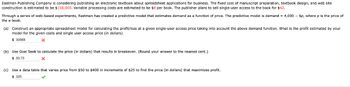 Eastman Publishing Company is considering publishing an electronic textbook about spreadsheet applications for business. The fixed cost of manuscript preparation, textbook design, and web site
construction is estimated to be $158,000. Variable processing costs are estimated to be $8 per book. The publisher plans to sell single-user access to the book for $42.
Through a series of web-based experiments, Eastman has created a predictive model that estimates demand as a function of price. The predictive model is demand = 4,000 - 6p, where p is the price of
the e-book.
(a) Construct an appropriate spreadsheet model for calculating the profit/loss at a given single-user access price taking into account the above demand function. What is the profit estimated by your
model for the given costs and single user access price (in dollars).
$30568
(b) Use Goal Seek to calculate the price (in dollars) that results in breakeven. (Round your answer to the nearest cent.)
$ 50.75
(c) Use a data table that varies price from $50 to $400 in increments of $25 to find the price (in dollars) that maximizes profit.
$ 325