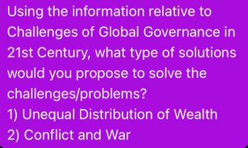 Using the information relative to
Challenges of Global Governance in
21st Century, what type of solutions
would you propose to solve the
challenges/problems?
1) Unequal Distribution of Wealth
2) Conflict and War