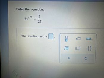 **Solve the Equation**

Given: 

\[ 3x^{4/5} = \frac{1}{27} \]

Determine the solution set for the equation.

**Interactive Tools Available:**

- Options to insert fractional expressions, exponents, and various mathematical symbols.
- A toolbox with symbols for square roots, parentheses, and set notation.
- Buttons for clearing or resetting the input field.

**Instructions:**

To find the solution, manipulate the equation by applying algebraic principles. Ensure to consider the simplification process and use of exponents appropriately to isolate \( x \) and express the solution in the correct mathematical form.