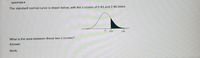 QUESTION 9
The standard normal curve is drawn below, with the z-scores of 0.93 and 2.96 listed.
0.93
2.96
What is the area between these two z-scores?
Answer:
Work:
