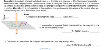 Example 3: A positively charged particle of mass m = 0.0004 g and charge q = 53 μC is moving horizontally
towards the wire carrying current I at the instant shown in the figure. The speed of the particle is v= 3900 m/s.
(a) What is the direction of the current to keep the charge floating at this instant? (b) What is the current? Here
r = 0.3 m. Hint: Gravity is not negligible in this problem. You must consider the weight of the particle when you
calculate magnetic force. Follow the steps below.
Z
(out)
X
r
I
Steps:
1) Magnitude the magnetic force
N; direction
2) Magnitude the magnetic field B calculated from the magnetic force
at the location of the charge.
T; RHR#1 direction
3) Calculate the current from the magnetic field generated by a long straight wire.
Amp; RHR # 2: direction of I