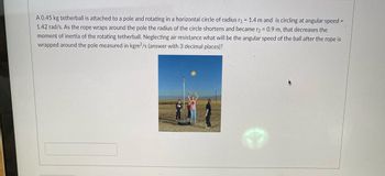 **Problem Statement: Conservation of Angular Momentum in Tetherball**

A 0.45 kg tetherball is attached to a pole and rotating in a horizontal circle of radius \( r_1 = 1.4 \) m and is circling at angular speed \( \omega_1 = 1.42 \) rad/s. As the rope wraps around the pole, the radius of the circle shortens and becomes \( r_2 = 0.9 \) m, which decreases the moment of inertia of the rotating tetherball. Neglecting air resistance, what will be the angular speed of the ball after the rope is wrapped around the pole, measured in kgm²/s (answer with 3 decimal places)?

**Analysis & Solution:**

To solve this problem, we use the principle of conservation of angular momentum. The angular momentum \(L\) of the tetherball must remain constant because there are no external torques acting on it.

The formula for angular momentum \(L\) is given by:
\[ L = I \omega \]

Where:
- \( I \) is the moment of inertia
- \( \omega \) is the angular speed

For a point mass \( m \) rotating at a radius \( r \):
\[ I = m r^2 \]

Initially:
\[ L_1 = I_1 \omega_1 = m r_1^2 \omega_1 \]

After the radius changes:
\[ L_2 = I_2 \omega_2 = m r_2^2 \omega_2 \]

Since angular momentum is conserved:
\[ L_1 = L_2 \]
\[ m r_1^2 \omega_1 = m r_2^2 \omega_2 \]

Solving for \( \omega_2 \):
\[ \omega_2 = \frac{r_1^2 \omega_1}{r_2^2} \]

Substituting the given values:
\[ m = 0.45 \, \text{kg} \]
\[ r_1 = 1.4 \, \text{m} \]
\[ \omega_1 = 1.42 \, \text{rad/s} \]
\[ r_2 = 0.9 \, \text{m} \]

\[ \omega_2 = \frac{(1.4 \, \text{m})^2 \