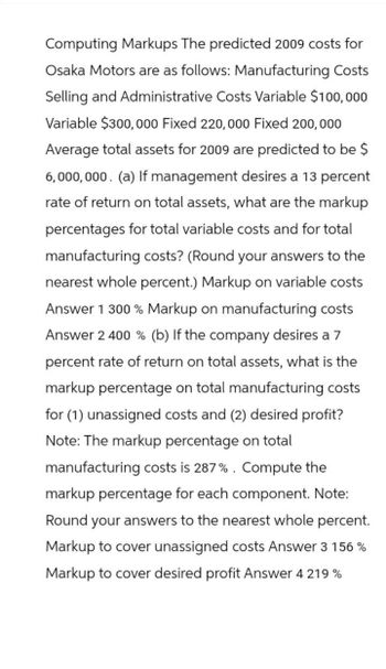 Computing Markups The predicted 2009 costs for
Osaka Motors are as follows: Manufacturing Costs
Selling and Administrative Costs Variable $100,000
Variable $300,000 Fixed 220,000 Fixed 200,000
Average total assets for 2009 are predicted to be $
6,000,000. (a) If management desires a 13 percent
rate of return on total assets, what are the markup
percentages for total variable costs and for total
manufacturing costs? (Round your answers to the
nearest whole percent.) Markup on variable costs
Answer 1 300% Markup on manufacturing costs
Answer 2 400 % (b) If the company desires a 7
percent rate of return on total assets, what is the
markup percentage on total manufacturing costs
for (1) unassigned costs and (2) desired profit?
Note: The markup percentage on total
manufacturing costs is 287%. Compute the
markup percentage for each component. Note:
Round your answers to the nearest whole percent.
Markup to cover unassigned costs Answer 3 156 %
Markup to cover desired profit Answer 4 219%