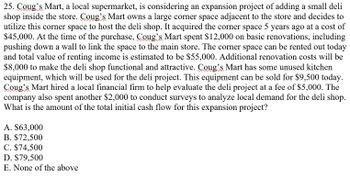 25. Coug's Mart, a local supermarket, is considering an expansion project of adding a small deli
shop inside the store. Coug's Mart owns a large corner space adjacent to the store and decides to
utilize this corner space to host the deli shop. It acquired the corner space 5 years ago at a cost of
$45,000. At the time of the purchase, Coug's Mart spent $12,000 on basic renovations, including
pushing down a wall to link the space to the main store. The corner space can be rented out today
and total value of renting income is estimated to be $55,000. Additional renovation costs will be
$8,000 to make the deli shop functional and attractive. Coug's Mart has some unused kitchen
equipment, which will be used for the deli project. This equipment can be sold for $9,500 today.
Coug's Mart hired a local financial firm to help evaluate the deli project at a fee of $5,000. The
company also spent another $2,000 to conduct surveys to analyze local demand for the deli shop.
What is the amount of the total initial cash flow for this expansion project?
A. $63,000
B. $72,500
C. $74,500
D. $79,500
E. None of the above