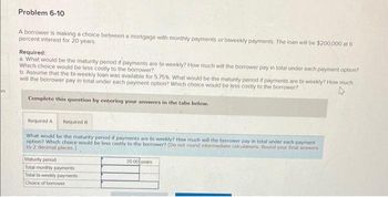 Problem 6-10
A borrower is making a choice between a mortgage with monthly payments or biweekly payments. The loan will be $200,000 at 6
percent interest for 20 years.
Required:
a. What would be the maturity period if payments are bi-weekly? How much will the borrower pay in total under each payment option?
Which choice would be less costly to the borrower?
b. Assume that the bi-weekly loan was available for 575% What would be the maturity period if payments are bi-weekly? How much
will the borrower pay in total under each payment option? Which choice would be less costly to the borrower?
Complete this question by entering your answers in the tabs below.
Required A Required B
What would be the maturity period if payments are bi-weekly? How much will the borrower pay in total under each payment
option? Which choice would be less costly to the borrower? (Do not round intermediate calculations. Round your final answers
to 2 decimal places.)
Maturity period
Total monthly payments
Total bi-weekly payments
Choice of borrower
20.00 years