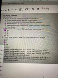 electrons are located.
mework -> Pg C69-70 # 1-16
3.5: Review Questions
Multiple choice
1) Why is the table of elements called "the periodic table"?
a) it describes the periodic motion of celestial bodies.
b) it describes the periodic recurrence of chemical properties.
©because the rows are called periods.
d) because the elements are grouped as metals, metalloids, and non-metals.
e) None of these.
2) Which of the following would have the largest ionization energy?
Na
b) Al
c) Н
d) He
3) Which of the following would have the smallest ionization energy?
a) К
Б) Р
c) S
d) Ca
rt Answer
Which of the following would have a smaller radius: indium or gallium?
Which of the following would have a smaller radius: potassium or cesium?
Which of the following would have a smaller radius: titanium or polonium?
Explain why iodine is larger than bromine.
Arrange the following in order of increasing atomic radius: TI, B, Ga, Al, In.
Arrange the following in order of increasing atomic radius; Ga, Sn, C.
Define ionization energy.
