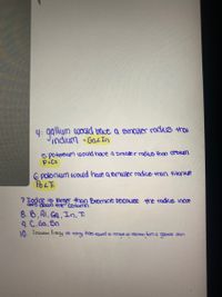 4: ggliym wouid have a emalier radius thai
indium -GaLIn
5: Potassium would hove a smaller radius than cesium
PLCS
6 polonium would have a emaller radico tran tikanicurs
178
7 Iodine is larger than Bromine becouse the radius incre
cees down thre column.
8. 6, A1, Ga, In. Ti
9. C. Ga, Sn
10. Imiaation Enegy the energy thots equed to remoae an elactron fom a geeae atom
