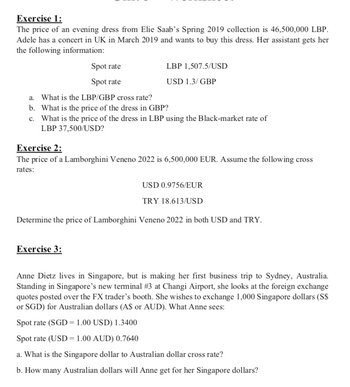 Exercise 1:
The price of an evening dress from Elie Saab's Spring 2019 collection is 46,500,000 LBP.
Adele has a concert in UK in March 2019 and wants to buy this dress. Her assistant gets her
the following information:
Spot rate
Spot rate
a. What is the LBP/GBP cross rate?
b. What is the price of the dress in GBP?
c. What is the price of the dress in LBP using the Black-market rate of
LBP 37,500/USD?
LBP 1,507.5/USD
USD 1.3/GBP
Exercise 2:
The price of a Lamborghini Veneno 2022 is 6,500,000 EUR. Assume the following cross
rates:
USD 0.9756/EUR
TRY 18.613/USD
Determine the price of Lamborghini Veneno 2022 in both USD and TRY.
Exercise 3:
Anne Dietz lives in Singapore, but is making her first business trip to Sydney, Australia.
Standing in Singapore's new terminal #3 at Changi Airport, she looks at the foreign exchange
quotes posted over the FX trader's booth. She wishes to exchange 1,000 Singapore dollars (S$
or SGD) for Australian dollars (A$ or AUD). What Anne sees:
Spot rate (SGD = 1.00 USD) 1.3400
Spot rate (USD = 1.00 AUD) 0.7640
a. What is the Singapore dollar to Australian dollar cross rate?
b. How many Australian dollars will Anne get for her Singapore dollars?
