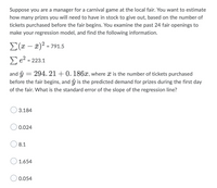 Suppose you are a manager for a carnival game at the local fair. You want to estimate
how many prizes you will need to have in stock to give out, based on the number of
tickets purchased before the fair begins. You examine the past 24 fair openings to
make your regression model, and find the following information.
Σ(x − x)² = 791.5
Σe² =
223.1
and ŷ
=
294. 21 +0. 186x, where x is the number of tickets purchased
before the fair begins, and ŷ is the predicted demand for prizes during the first day
of the fair. What is the standard error of the slope of the regression line?
3.184
0.024
8.1
1.654
0.054