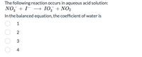 The following reaction occurs in aqueous acid solution:
NO, + I- –→ I0, + NO2
In the balanced equation, the coefficient of water is
3
1
2
3
4
