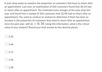 A auto shop wants to examine the proportion of customers that have to return after
an appointment. Last year, an examination of 264 customers found that 30.1% had
to return after an appointment. You instituted some changes at the auto shop this
year, and found from a sample of 326 customers that 22.4% had to return after an
appointment. You want to conduct an analysis to determine if there has been an
increase in the proportion of customers that need to return after an appointment
since the past year, with a = 0. 10. Using this information, what is the critical
value of your analysis? Round your final answer to two decimal places.
2.33
1.64
2.11
1.96
1.28