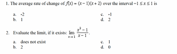 1. The average rate of change of f(x) = (x − 1)(x + 2) over the interval -1 ≤ x ≤ 1 is
a. -2
b. 1
2. Evaluate the limit, if it exists: lim
does not exist
a.
b. 2
x²-1
X1 X-1
C. -1
d. 2
C. 1
d. 0