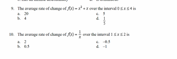 9. The average rate of change of f(x) = x² + x over the interval 0 ≤ x ≤ 4 is
a. 20
b. 4
10. The average rate of change of f(x) :
X
a. 2
b.
0.5
C. 5
d.
over the interval 1 ≤ x ≤ 2 is
-0.5
-1
C.
d.