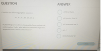 QUESTION
ANSWER
Consider the following peptide sequence:
pH less than 4
КККАКААКККАКК
pH greater than 11
pH between 4 and 11
At physiological conditions this peptide has a random coil
conformation. Under what solution conditions might this
sequence form a helical conformation?
pH - 7
I DON'T KNOW YET
submit
