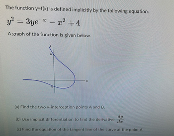 The function y=f(x) is defined implicitly by the following equation.
y² = 3ye-*
= 3ye- x² +4
A graph of the function is given below.
-
A
B
X
(a) Find the two y-interception points A and B.
dy
dx
(c) Find the equation of the tangent line of the curve at the point A.
(b) Use implicit differentiation to find the derivative