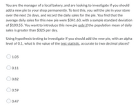 You are the manager of a local bakery, and are looking to investigate if you should
add a new pie to your shop permanently. To test this, you sell the pie in your store
over the next 26 days, and record the daily sales for the pie. You find that the
average daily sales for this new pie were $341.60, with a sample standard deviation
of $103.55. You want to introduce this new pie only if the population mean of daily
sales is greater than $325 per day.
Using hypothesis testing to investigate if you should add the new pie, with an alpha
level of 0.1, what is the value of the test statistic, accurate to two decimal places?
1.05
0.11
0.82
0.59
0.47