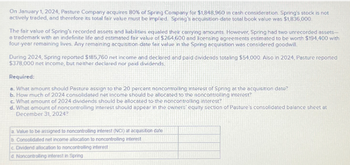 On January 1, 2024, Pasture Company acquires 80% of Spring Company for $1,848,960 in cash consideration. Spring's stock is not
actively traded, and therefore its total fair value must be implied. Spring's acquisition-date total book value was $1,836,000.
The fair value of Spring's recorded assets and liabilities equaled their carrying amounts. However, Spring had two unrecorded assets-
a trademark with an indefinite life and estimated fair value of $264,600 and licensing agreements estimated to be worth $194,400 with
four-year remaining lives. Any remaining acquisition-date fair value in the Spring acquisition was considered goodwill.
During 2024, Spring reported $185,760 net income and declared and paid dividends totaling $54,000. Also in 2024, Pasture reported
$378,000 net income, but neither declared nor paid dividends.
Required:
a. What amount should Pasture assign to the 20 percent noncontrolling interest of Spring at the acquisition date?
b. How much of 2024 consolidated net income should be allocated to the noncontrolling interest?
c. What amount of 2024 dividends should be allocated to the noncontrolling interest?
d. What amount of noncontrolling interest should appear in the owners' equity section of Pasture's consolidated balance sheet at
December 31, 2024?
a. Value to be assigned to noncontrolling interest (NCI) at acquisition date
b. Consolidated net income allocation to noncontrolling interest
c. Dividend allocation to noncontrolling interesti
d Noncontrolling interest in Spring