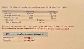 Consider the following financial statement information for the Newk Corporation:
Item
Inventory
Beginning
$ 11,400
Accounts receivable
6,400
Accounts payable
8,600
Net sales
$ 94,000
Cost of goods sold
74,000
Ending
$ 12,400
6,700
9,000
Calculate the operating and cash cycles. (Use 365 days a year. Do not round
intermediate calculations and round your answers to 2 decimal places, e.g., 32.16.)
Answer is complete but not entirely correct.
Operating cycle
Cash cycle
85.99
days
41.53
days