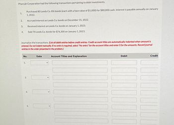 Pharoah Corporation had the following transactions pertaining to debt investments.
1.
Purchased 80 Leeds Co. 8% bonds (each with a face value of $1,000) for $80,000 cash. Interest is payable annually on January
1,2022.
2.
Accrued interest on Leeds Co. bonds on December 31, 2022.
3.
Received interest on Leeds Co. bonds on January 1, 2023.
4.
Sold 70 Leeds Co. bonds for $76,300 on January 1, 2023.
Journalize the transactions. (List all debit entries before credit entries. Credit account titles are automatically indented when amount is
entered. Do not indent manually. If no entry is required, select "No entry" for the account titles and enter O for the amounts. Record journal
entries in the order presented in the problem.)
No.
Date
1.
2.
3.
4.
Account Titles and Explanation
Debit
Credit