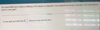 You have $400 and a bank is offering 3.5% interest on deposits. If you deposit the money in the bank, how much will you
have in one year?
In one year you will have $ (Round to the nearest cent.)