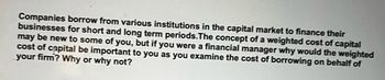 Companies borrow from various institutions in the capital market to finance their
businesses for short and long term periods. The concept of a weighted cost of capital
may be new to some of you, but if you were a financial manager why would the weighted
cost of capital be important to you as you examine the cost of borrowing on behalf of
your firm? Why or why not?