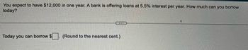 You expect to have $12,000 in one year. A bank is offering loans at 5.5% interest per year. How much can you borrow
today?
Today you can borrow $
C.T
(Round to the nearest cent.)
6