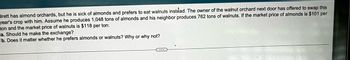 Brett has almond orchards, but he is sick of almonds and prefers to eat walnuts instead. The owner of the walnut orchard next door has offered to swap this
year's crop with him. Assume he produces 1,048 tons of almonds and his neighbor produces 762 tons of walnuts. If the market price of almonds is $101 per
ton and the market price of walnuts is $118 per ton:
a. Should he make the exchange?
b. Does it matter whether he prefers almonds or walnuts? Why or why not?
C