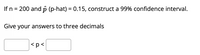 If n = 200 and p (p-hat) = 0.15, construct a 99% confidence interval.
%3D
%3D
Give your answers to three decimals
|<p<
