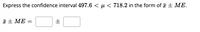 Express the confidence interval 497.6 < µ < 718.2 in the form of + ME.
a + ME =
