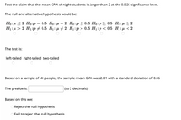 Test the claim that the mean GPA of night students is larger than 2 at the 0.025 significance level.
The null and alternative hypothesis would be:
Но: и<2 Но:р %3D 0.5 Но:д %3 2 Но:р< 0.5 Но:р > 0.5 Но: n> 2
H1: µ > 2 H1:p + 0.5 H1:µu # 2 H1:p > 0.5 H1:p < 0.5 H1: µ < 2
The test is:
left-tailed right-tailed two-tailed
Based on a sample of 40 people, the sample mean GPA was 2.01 with a standard deviation of 0.06
The p-value is:
(to 2 decimals)
Based on this we:
Reject the null hypothesis
OFail to reject the null hypothesis
