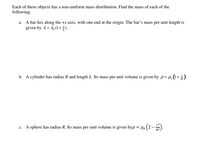 Each of these objects has a non-uniform mass distribution. Find the mass of each of the
following:
a. A bar lies along the +x axis, with one end at the origin. The bar's mass per unit length is
given by 1= 4,(1 + †) .
b. A cylinder has radius R and length L. Its mass per unit volume is given by p= P.(1+5).
c. A sphere has radius R. Its mass per unit volume is given byp = Po
R2
