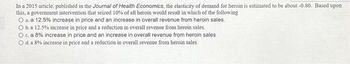 In a 2015 article, published in the Journal of Health Economics, the elasticity of demand for heroin is estimated to be about -0.80. Based upon
this, a government intervention that seized 10% of all heroin would result in which of the following
O a. a 12.5% increase in price and an increase in overall revenue from heroin sales.
O b.a 12.5% increase in price and a reduction in overall revenue from heroin sales.
O c. a 8% increase in price and an increase in overall revenue from heroin sales
O d. a 8% increase in price and a reduction in overall revenue from heroin sales