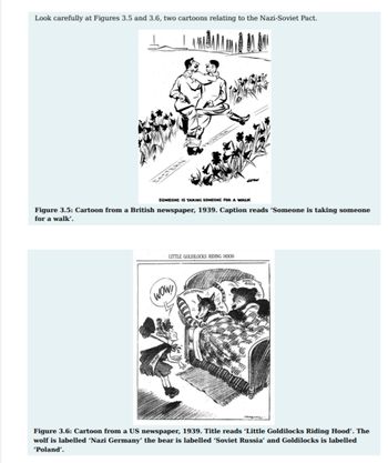 Look carefully at Figures 3.5 and 3.6, two cartoons relating to the Nazi-Soviet Pact.
I
EASTERN
SOMEONE IS TAKING SOMEONE FOR A WALK
Figure 3.5: Cartoon from a British newspaper, 1939. Caption reads 'Someone is taking someone
for a walk'.
LITTLE GOLDILOCKS RIDING HOOD
(WOW!)
NAIL GERMANT
IADH
Figure 3.6: Cartoon from a US newspaper, 1939. Title reads 'Little Goldilocks Riding Hood'. The
wolf is labelled 'Nazi Germany' the bear is labelled 'Soviet Russia' and Goldilocks is labelled
'Poland'.