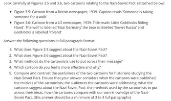 Look carefully at Figures 3.5 and 3.6, two cartoons relating to the Nazi-Soviet Pact. (attached below)
• Figure 3.5: Cartoon from a British newspaper, 1939. Caption reads 'Someone is taking
someone for a walk'
• Figure 3.6: Cartoon from a US newspaper, 1939. Title reads 'Little Goldilocks Riding
Hood'. The wolf is labelled 'Nazi Germany' the bear is labelled 'Soviet Russia' and
Goldilocks is labelled 'Poland'
Answer the following questions in full paragraph format:
1. What does Figure 3.5 suggest about the Nazi-Soviet Pact?
2. What does Figure 3.6 suggest about the Nazi-Soviet Pact?
3. What methods do the cartoonists use to put across their message?
4. Which cartoon do you feel is more effective and why?
5. Compare and contrast the usefulness of the two cartoons for historians studying the
Nazi-Soviet Pact. Ensure that your answer considers when the cartoons were published;
the motives of the cartoonists; the audiences the cartoons were addressing; what the
cartoons suggest about the Nazi-Soviet Pact; the methods used by the cartoonists to put
across their ideas; how the cartoons compare with our own knowledge of the Nazi-
Soviet Pact. (this answer should be a minimum of 3 to 4 full paragraphs)