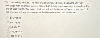 You plan to buy a house. The house will be financed with a $129,000, 30-year
mortgage with a nominal interest rate of 8.21%. Mortgage payments are made at the
end of each month. You expect that you will sell the house in 7 years. How much of
the principal will you have repaid at the time you plan to sell the house?
$71,731.03
$9,371.71
$8,564.05
$79,786.43
$12,073.95