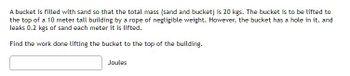 A bucket is filled with sand so that the total mass (sand and bucket) is 20 kgs. The bucket is to be lifted to
the top of a 10 meter tall building by a rope of negligible weight. However, the bucket has a hole in it, and
leaks 0.2 kgs of sand each meter it is lifted.
Find the work done lifting the bucket to the top of the building.
Joules