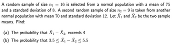 A random sample of size n₁ = 16 is selected from a normal population with a mean of 75
and a standard deviation of 8. A second random sample of size n₂ = 9 is taken from another
normal population with mean 70 and standard deviation 12. Let X₁ and X₂ be the two sample
means. Find:
(a) The probability that X₁ X₂, exceeds 4
(b) The probability that 3.5 ≤ X₁ – X₂ ≤ 5.5