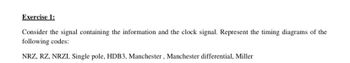 Exercise 1:
Consider the signal containing the information and the clock signal. Represent the timing diagrams of the
following codes:
NRZ, RZ, NRZI, Single pole, HDB3, Manchester, Manchester differential, Miller